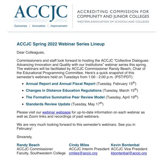 ACCJC Spring 2022 Webinar Series Lineup Dear Colleagues, Commissioners and staff look forward to hosting the ACCJC "Collective Dialogues: Advancing Innovation and Quality with our Institutions" webinar series this spring. The webinars will be facilitated by ACCJC Commissioner Randy Beach, Chair of the Educational Programming Committee. Here's a quick snapshot of this semester's webinars held on Tuesdays from 1:00 - 2:00 p.m. (PST/PDT): • Annual Report and Annual Fiscal Report (Tuesday, February 15th) • Changes in Distance Education Regulations (Tuesday, March 15th) • The Formative Summative Peer Review Model (Tuesday, April 19th) • Standards Review Update (Tuesday, May 17th) Please visit our webinar webpage for up-to-date information on each webinar as well as Zoom links and recordings of past webinars. We are very much looking forward to this semester's webinars. See you in February! Sincerely, Randy Beach Cindy Miles Kevin Bontenbal ACCJC Commissioner ACCJC Interim President ACCJC Vice President Faculty, Southwestern College cmiles@accjc.org kbontenbal@accjc.org