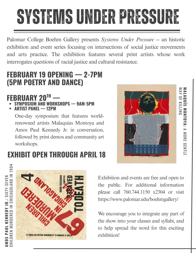 SYSTEMS UNDER PRESSURE Palomar College Boehm Gallery presents Systems Under Pressure -- an historic exhibition and event series focusing on intersections of social justice movements and arts practice. The exhibition features several print artists whose work interrogates questions of racial justice and cultural resistance. FEBRUARY 19 OPENING - 2-7PM (5PM POETRY AND DANCE) FEBRUARY 20TH - • SYMPOSIUM AND WORKSHOPS - 9AM-5PM • ARTIST PANEL — 12PM One-day symposium that features world-renowned artists Malaquías Montoya and Amos Paul Kennedy Jr. in conversation, followed by print demos and community art workshops. EXHIBIT OPEN THROUGH APRIL 18 AMOS PAUL KENNEDY JR.: SIXTY-SEVEN CHILDREN MURDERED IN CHICAGOLAND IN 1994 CHICAGO 4 ROBIN BUCHANAN 3 MONTHS (SARAVED TODEATH Exhibition and events are free and open to the public. For additional information please call 760.744.1150 x2304 or visit https://www.palomar.edu/boehmgallery/ NIMOTIHO IT TAKES AM ENTIRE GOI We encourage you to integrate any part of the show into your classes and syllabi, and to help spread the word for this exciting exhibition! Share this email in Google Chat Discuss in real time with an individual, group, space, or even someone outside your organization
