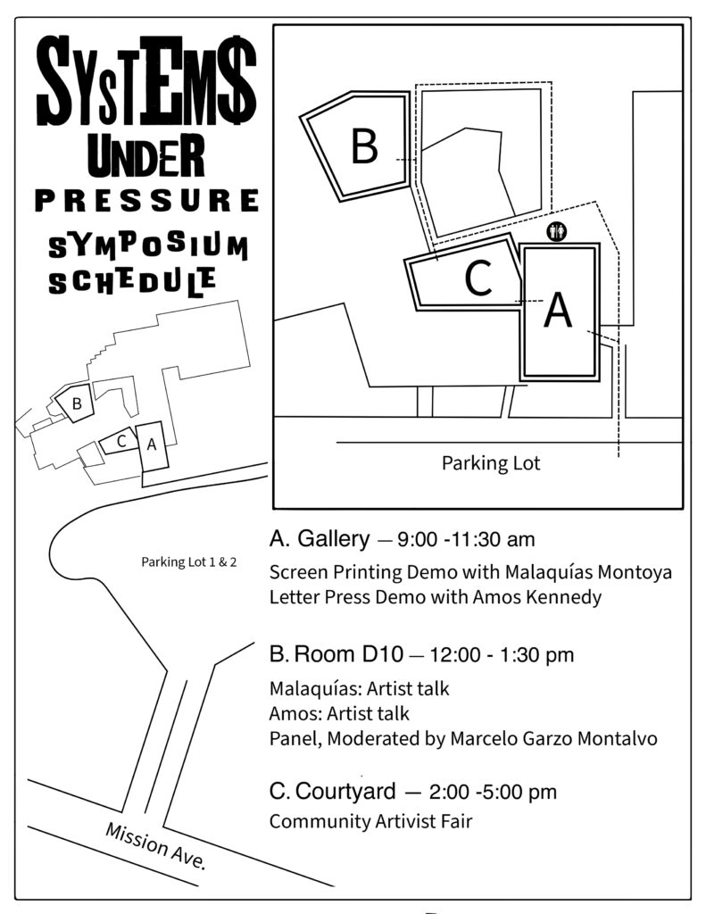 Map of Palomar College with a title Systems Under Pressure. A. Gallery - 9:00 -11:30 am
Screen Printing Demo with Malaquías Montoya
Letter Press Demo with Amos Kennedy
B. Room D10 - 12:00 - 1:30 pm
Malaquías: Artist talk
Amos: Artist talk
Panel, Moderated by Marcelo Garzo Montalvo
C. Courtyard - 2:00 -5:00 pm
Community Artivist Fair
