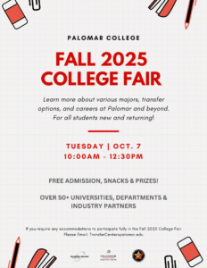 Fall 2025 College Fair. Learn more about various majors, transfer options, and careers at Palomar and beyond. For all student new and returning. 50+ Universities, Departments, and Industry partners. If you require any accommodations to participate fully in the Fall 2025 College Fair, please email TransferCenter@palomar.edu