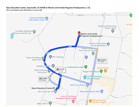 Map 11: Base Education Center to Marine and Family Programs Headquarters

Alt text:
Google Maps view showing directions from the Base Education Center in Oceanside, California (Building 13150 area) to the Marine and Family Programs Headquarters on C Street. The route is highlighted in blue and begins at the Base Education Center near 9th Comm Battalion. It travels north and then east along base roads, passing landmarks such as H&S Company Classroom, Leatherneck Lanes, Paige Field House, and the Camp Pendleton Movie Theater.

The route continues toward Camp Pendleton’s central area, passing the Pass and ID Center and MP Training area, before turning onto C Street. The destination, Marine and Family Programs Headquarters, is marked with a red location pin. The map indicates an estimated travel time of about 3 to 4 minutes, covering approximately 0.8 to 1.1 miles.

Additional nearby landmarks include Inns of the Corps Pendleton Ward Lodge and Mainside Marine Mart, providing context for navigation within the base.