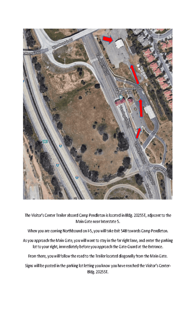 Map 10: Camp Pendleton Visitor Center (Building 20255T)
Aerial map showing directions to the Camp Pendleton Visitor Center trailer (Building 20255T) near the Main Gate. The map highlights Interstate 5 running north–south along the left side. The route exits Interstate 5 at Exit 54B toward Camp Pendleton and follows the road toward the Main Gate.

Red arrows indicate the driving path approaching the gate, staying in the far right lane, and turning into a parking lot located just before the Guard Gate entrance. The Visitor Center trailer (Building 20255T) is located within this parking area.

Surrounding features include Vandergrift Boulevard, nearby buildings, and open land. The map emphasizes that the Visitor Center is immediately before the Main Gate, with posted signs in the parking lot confirming the location.