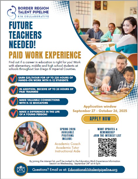 Flyer that advertises "Future Teachers Needed! Paid Work Experience- Find out if a career in education is right for you! Work with elementary, middle and high school students at schools throughout San Diego & Imperial Counties. Earn $20/hour for up to 220 hours of hands on work with k-12 students, receive up to 20 hours of paid training, make valuable connections with K-12 educators, make a difference int he life of a young person. Application window is Sept 27 to October 26 2025. Visit  https://k16talentpipeline.org/students/student-resources/education/ for more information 