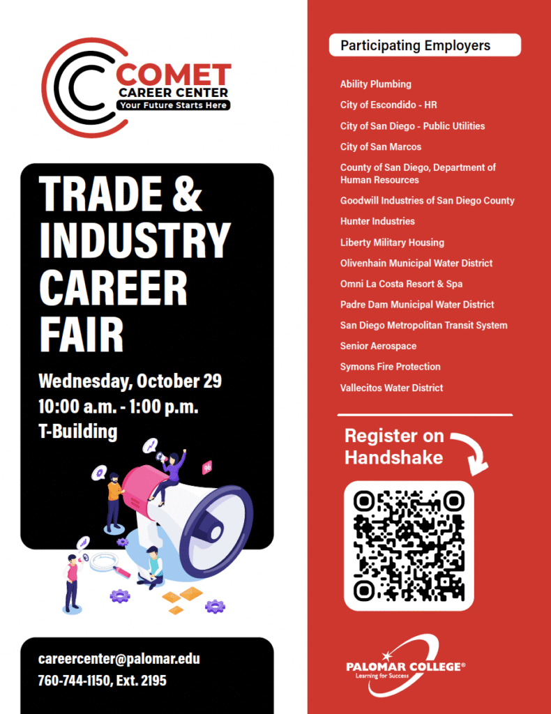 Flyer for Palomar College Trade & Industry Career Fair Wednesday October 29 from 10AM to 1PM in T-Building.
Participating Employers include 
Ability Plumbing
City of Escondido
City of San Diego- Public Utilities
City of San Marcos
County of San Diego
Goodwill of San Diego County
Hunter Industries
LA Metro
Liberty Military Housing
Lighteum Medical
Olivenhain Municipal Water District
Omni La Costa Resort & Spa
Padre Dam Municipal Water District
San Diego County Water Authority
SD MTS
Senior Aerospace
Spooner's Woodworks Inc.
Symons Fire Protection
Vallecitos Water District
Register for event on Handshake: https://palomar.joinhandshake.com/explore