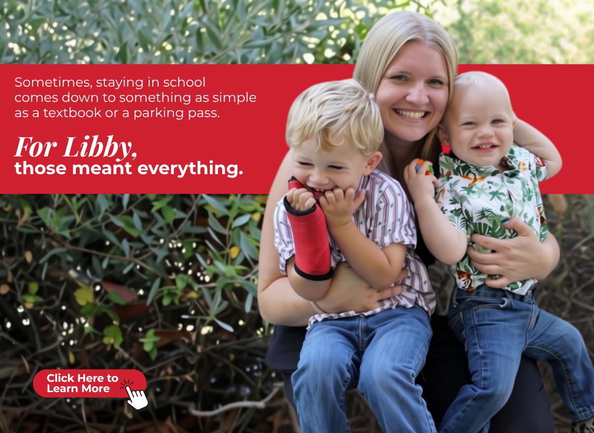 Sometimes, staying in school
comes down to something as simple
as a textbook or a parking pass.
For Libby, those meant everything.
Click here to learn more.
