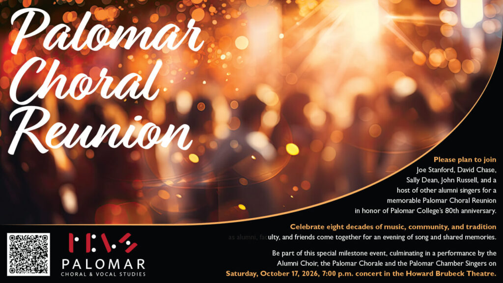 Palomar Choral Reunion 2026, Saturday, October 17th 2026, 7:00 pm. Text: Please plan to join Joe Stanford, David Chase, Sally Dean, John Russell, and a host of other alumni singers for a memorable Palomar Choral Reunion in honor of Palomar College’s 80th anniversary. Celebrate eight decades of music, community, and tradition as alumni, faculty, and friends come together for an evening of song and shared memories. Be part of this special milestone event, culminating in a performance by the Alumni Choir, the Palomar Chorale and the Palomar Chamber Singers on Saturday, October 17, 2026, 7:00 p.m. concert in the Howard Brubeck Theatre Image shows an unfocused picture of a group of people at a party, warm lighting throughout. Bottom left has a QR to the regsitration link and the Palomar Choral and Vocal Studies Logo.