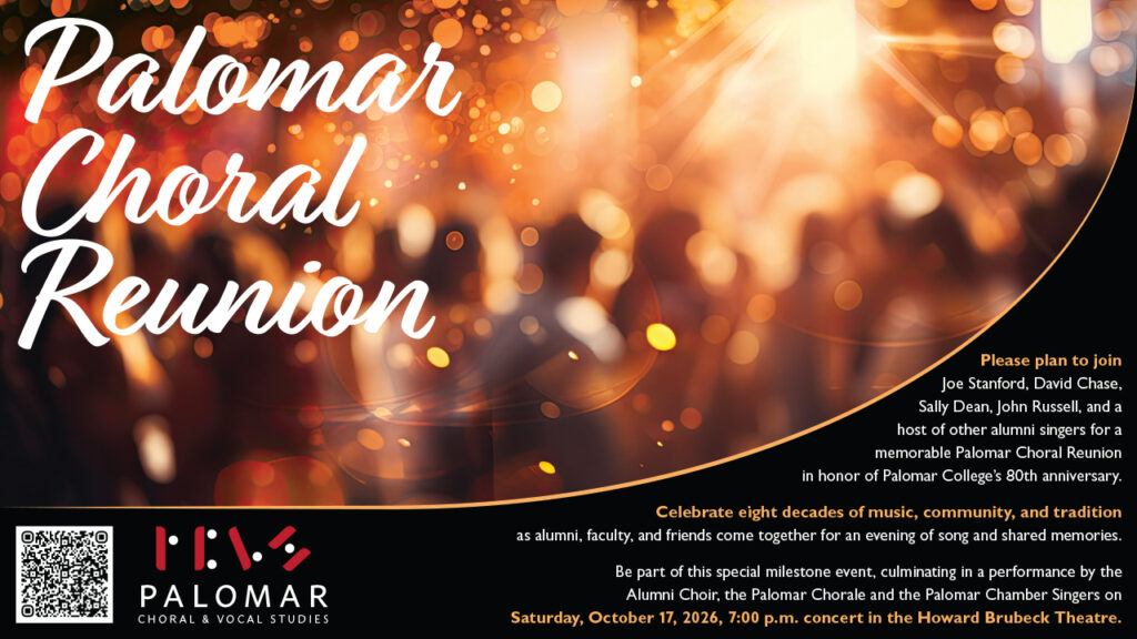 Palomar Choral Reunion 2026, Saturday, October 17th 2026, 7:00 pm. Text: Please plan to join Joe Stanford, David Chase, Sally Dean, John Russell, and a host of other alumni singers for a memorable Palomar Choral Reunion in honor of Palomar College’s 80th anniversary. Celebrate eight decades of music, community, and tradition as alumni, faculty, and friends come together for an evening of song and shared memories. Be part of this special milestone event, culminating in a performance by the Alumni Choir, the Palomar Chorale and the Palomar Chamber Singers on Saturday, October 17, 2026, 7:00 p.m. concert in the Howard Brubeck Theatre Image shows an unfocused picture of a group of people at a party, warm lighting throughout. Bottom left has a QR to the regsitration link and the Palomar Choral and Vocal Studies Logo.