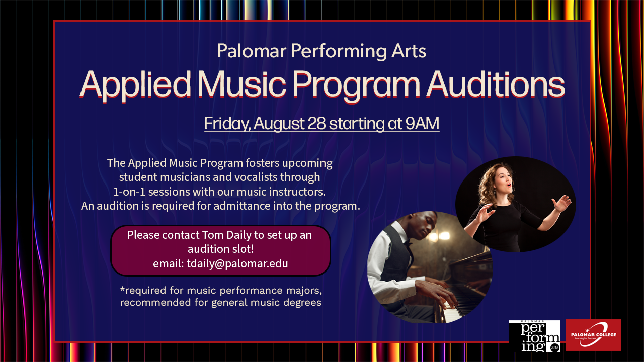 Web graphic flyer. Palomar performing arts. Applied Music Program Auditions. Friday, August 28 starting at 9AM. The Applied Music Program fosters upcoming student musicians and vocalists through 1-on-1 sessions with our music instructors. An audition is required for admiitance into the program. Please contact Tom Daily to set up an audition slot! email: tdaily@palomar.edu *required for music performance majors, recommended for general music degrees. Pictures to the right show a pianist playing and a vocalist singing.