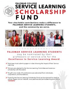 Your charitable contributions make a difference to Palomar Service Learning students and the community we serve. Palomar Service Learning Students may be nominated by their professors or service site for the Excellence in Service Learning Award. Nominees much submit a paper or video showing the impact of their Service Learning. Winner are selected by the Service Learning Committee and receive a scholarship with the award. No gift is too small. All contributions are welcomed from individuals, corporations, and foundations. Funds for the Service Learning Scholarhip are collected through the Palomar College Foundation (Fund number 1278) Please click on DONATE